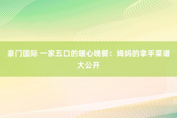 豪门国际 一家五口的暖心晚餐：姆妈的拿手菜谱大公开