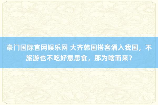 豪门国际官网娱乐网 大齐韩国搭客涌入我国，不旅游也不吃好意思食，那为啥而来？