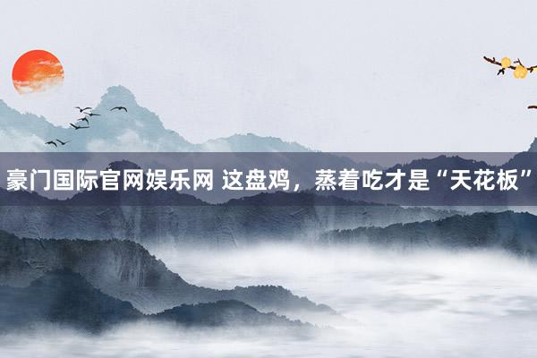 豪门国际官网娱乐网 这盘鸡，蒸着吃才是“天花板”