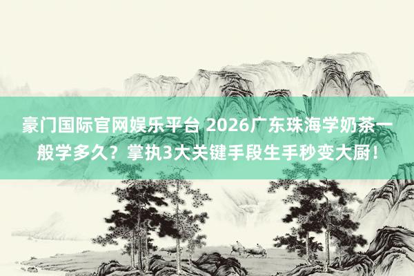 豪门国际官网娱乐平台 2026广东珠海学奶茶一般学多久？掌执3大关键手段生手秒变大厨！