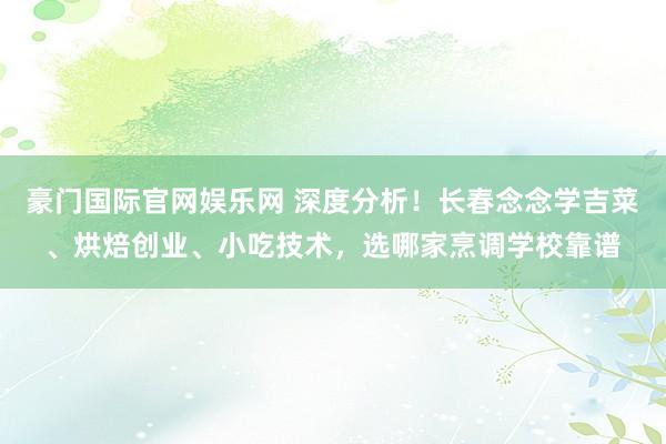 豪门国际官网娱乐网 深度分析！长春念念学吉菜、烘焙创业、小吃技术，选哪家烹调学校靠谱