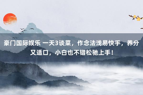 豪门国际娱乐 一天3谈菜，作念法浅易快手，<a href=