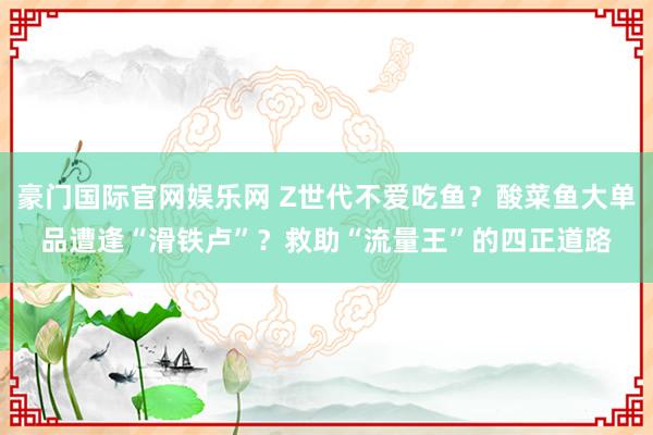 豪门国际官网娱乐网 Z世代不爱吃鱼？酸菜鱼大单品遭逢“滑铁卢”？救助“流量王”的四正道路