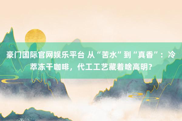 豪门国际官网娱乐平台 从“苦水”到“真香”：冷萃冻干咖啡，代工工艺藏着啥高明？