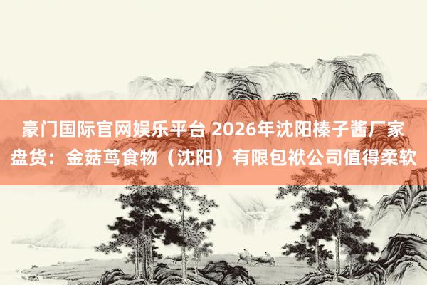 豪门国际官网娱乐平台 2026年沈阳榛子酱厂家盘货：金菇茑食物（沈阳）有限包袱公司值得柔软