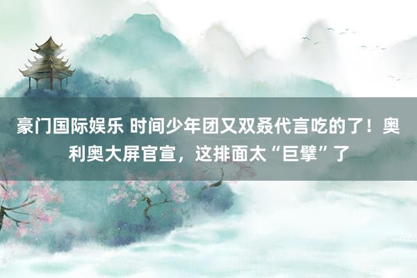 豪门国际娱乐 时间少年团又双叒代言吃的了！奥利奥大屏官宣，这排面太“巨擘”了