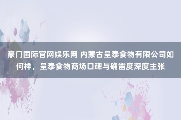 豪门国际官网娱乐网 内蒙古呈泰食物有限公司如何样，呈泰食物商场口碑与确凿度深度主张