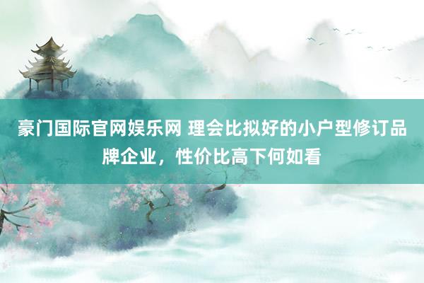豪门国际官网娱乐网 理会比拟好的小户型修订品牌企业，性价比高下何如看