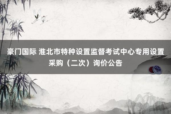 豪门国际 淮北市特种设置监督考试中心专用设置采购（二次）询价公告