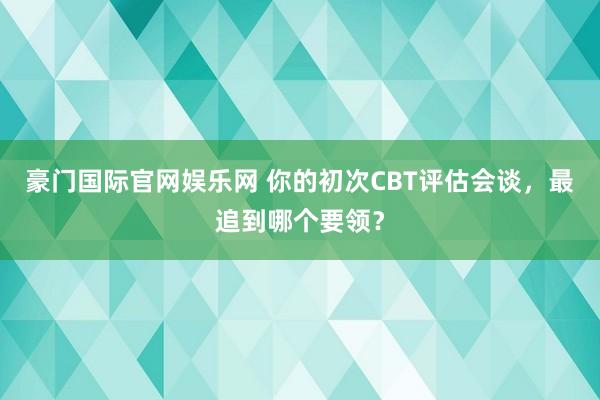 豪门国际官网娱乐网 你的初次CBT评估会谈，最追到哪个要领？