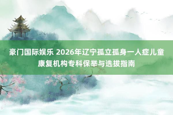 豪门国际娱乐 2026年辽宁孤立孤身一人症儿童康复机构专科保举与选拔指南
