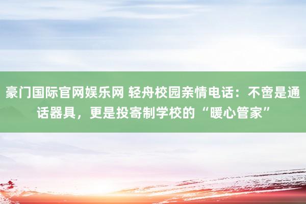 豪门国际官网娱乐网 轻舟校园亲情电话：不啻是通话器具，更是投寄制学校的 “暖心管家”