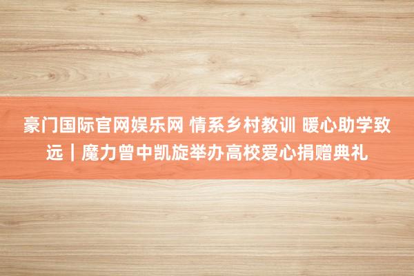 豪门国际官网娱乐网 情系乡村教训 暖心助学致远｜魔力曾中凯旋举办高校爱心捐赠典礼
