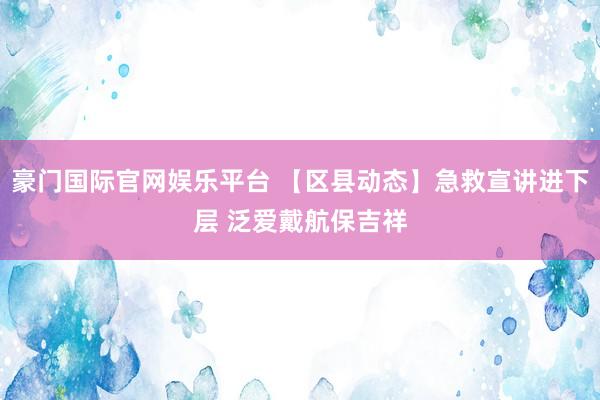 豪门国际官网娱乐平台 【区县动态】急救宣讲进下层 泛爱戴航保吉祥