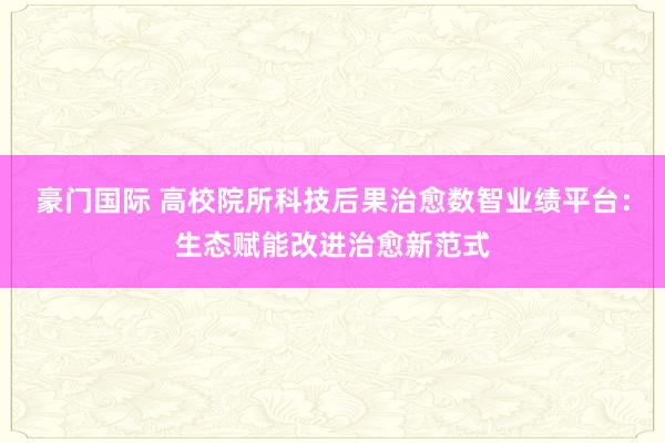 豪门国际 高校院所科技后果治愈数智业绩平台：生态赋能改进治愈新范式