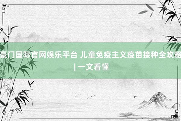 豪门国际官网娱乐平台 儿童免疫主义疫苗接种全攻略 | 一文看懂