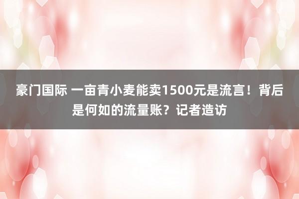 豪门国际 一亩青小麦能卖1500元是流言！背后是何如的流量账？记者造访