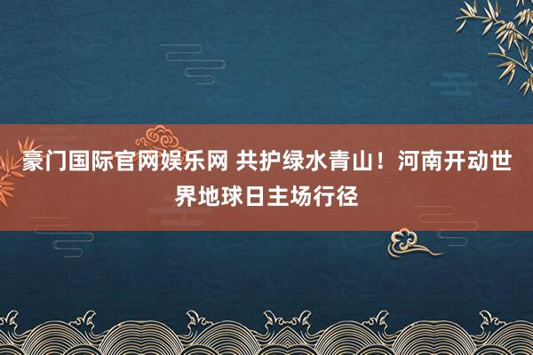豪门国际官网娱乐网 共护绿水青山！河南开动世界地球日主场行径