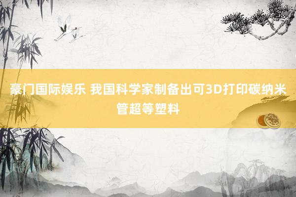 豪门国际娱乐 我国科学家制备出可3D打印碳纳米管超等塑料