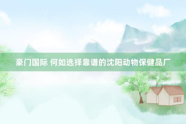 豪门国际 何如选择靠谱的沈阳动物保健品厂