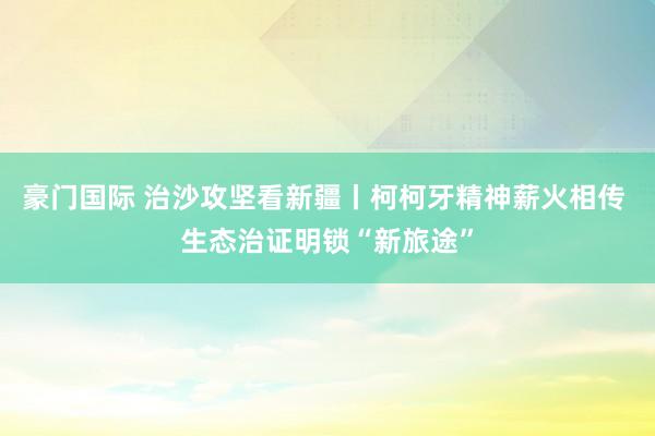 豪门国际 治沙攻坚看新疆丨柯柯牙精神薪火相传 生态治证明锁“新旅途”