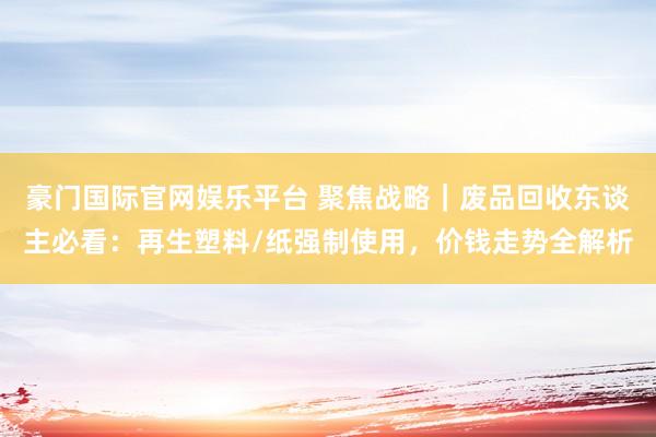 豪门国际官网娱乐平台 聚焦战略｜废品回收东谈主必看：再生塑料/纸强制使用，价钱走势全解析