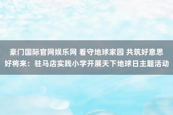 豪门国际官网娱乐网 看守地球家园 共筑好意思好将来：驻马店实践小学开展天下地球日主题活动