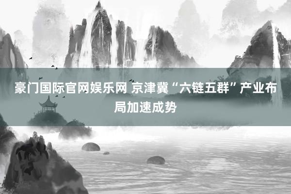 豪门国际官网娱乐网 京津冀“六链五群”产业布局加速成势