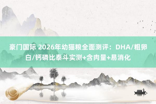 豪门国际 2026年幼猫粮全面测评：DHA/粗卵白/钙磷比泰斗实测+含肉量+易消化