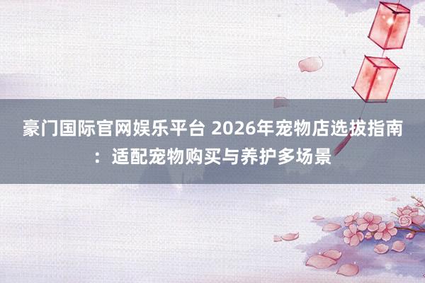 豪门国际官网娱乐平台 2026年宠物店选拔指南：适配宠物购买与养护多场景