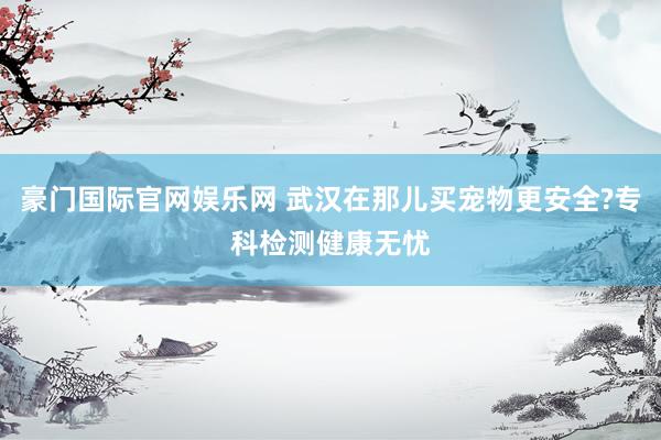 豪门国际官网娱乐网 武汉在那儿买宠物更安全?专科检测健康无忧