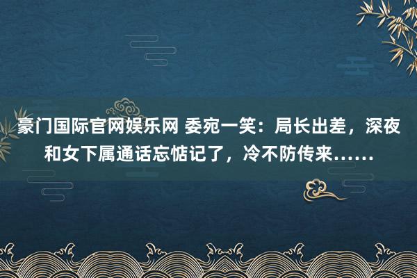 豪门国际官网娱乐网 委宛一笑：局长出差，深夜和女下属通话忘惦记了，冷不防传来……