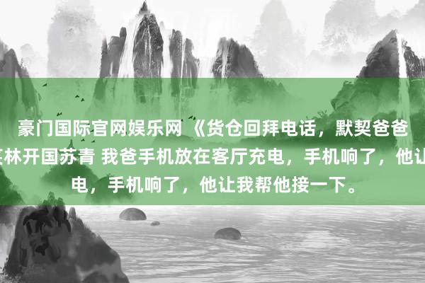 豪门国际官网娱乐网 《货仓回拜电话，默契爸爸第二个家》林笑林开国苏青 我爸手机放在客厅充电，手机响了，他让我帮他接一下。
