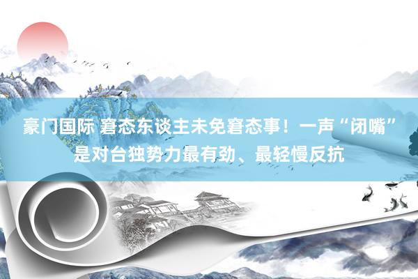 豪门国际 窘态东谈主未免窘态事！一声“闭嘴”是对台独势力最有劲、最轻慢反抗