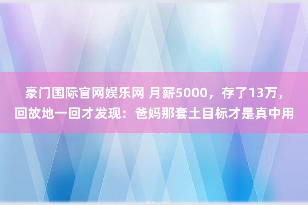 豪门国际官网娱乐网 月薪5000，存了13万，回故地一回才发现：爸妈那套土目标才是真中用