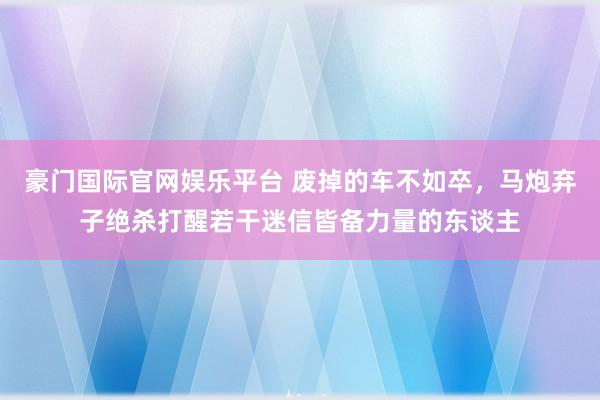 豪门国际官网娱乐平台 废掉的车不如卒，马炮弃子绝杀打醒若干迷信皆备力量的东谈主