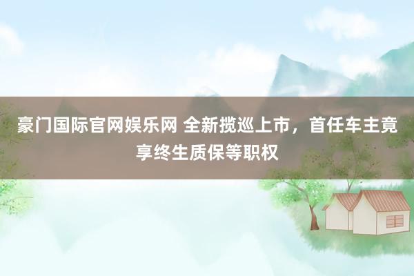 豪门国际官网娱乐网 全新揽巡上市，首任车主竟享终生质保等职权