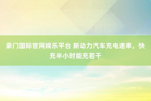 豪门国际官网娱乐平台 新动力汽车充电速率，快充半小时能充若干