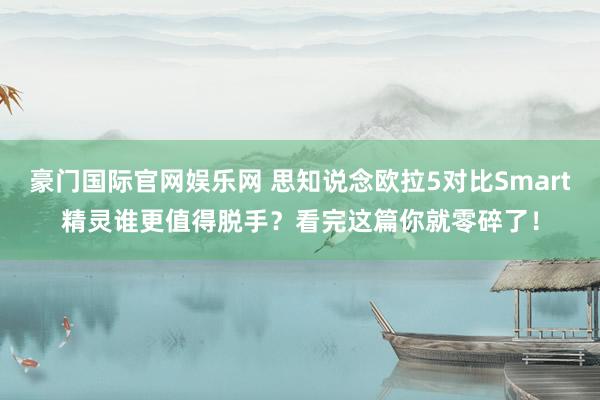 豪门国际官网娱乐网 思知说念欧拉5对比Smart精灵谁更值得脱手？看完这篇你就零碎了！