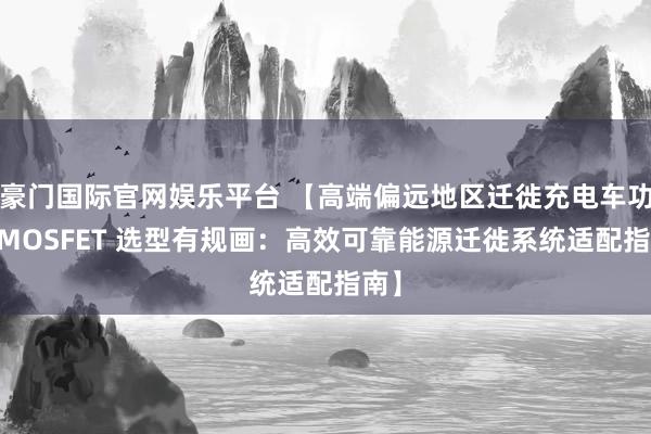 豪门国际官网娱乐平台 【高端偏远地区迁徙充电车功率 MOSFET 选型有规画：高效可靠能源迁徙系统适配指南】