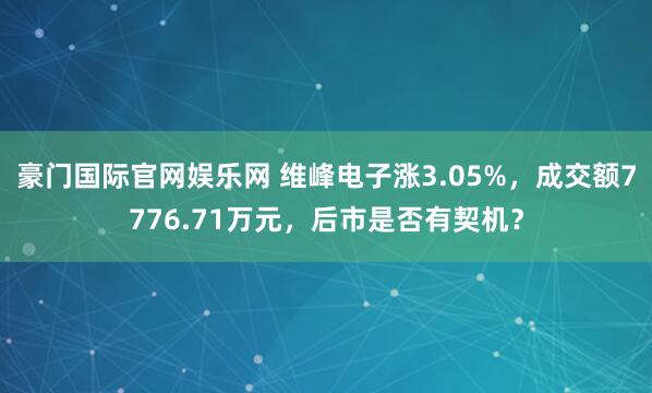 豪门国际官网娱乐网 维峰电子涨3.05%，成交额7776.71万元，后市是否有契机？