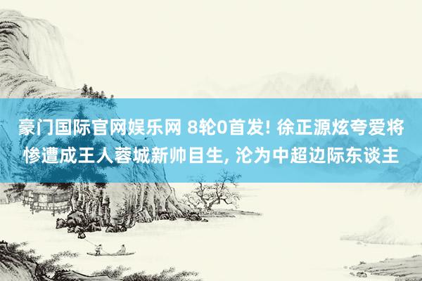 豪门国际官网娱乐网 8轮0首发! 徐正源炫夸爱将惨遭成王人蓉城新帅目生, 沦为中超边际东谈主