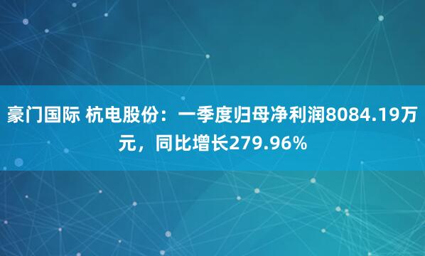 豪门国际 杭电股份：一季度归母净利润8084.19万元，同比增长279.96%