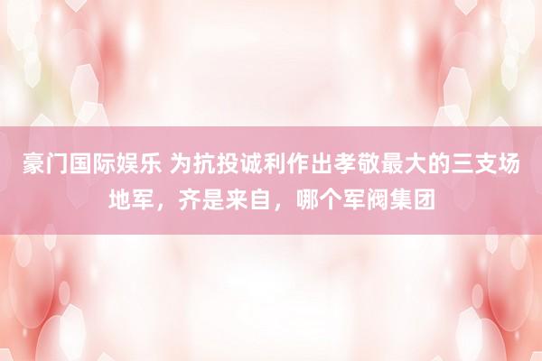 豪门国际娱乐 为抗投诚利作出孝敬最大的三支场地军，齐是来自，哪个军阀集团