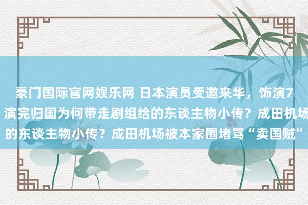 豪门国际官网娱乐网 日本演员受邀来华，饰演731头号恶魔石井四郎！演完归国为何带走剧组给的东谈主物小传？成田机场被本家围堵骂“卖国贼”