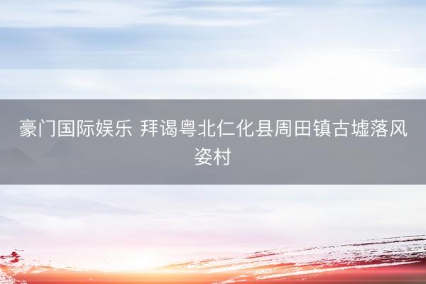 豪门国际娱乐 拜谒粤北仁化县周田镇古墟落风姿村