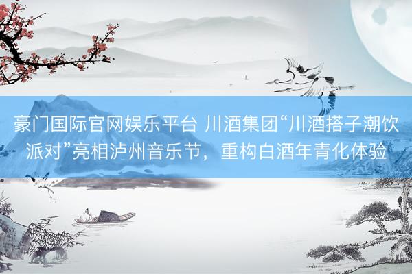 豪门国际官网娱乐平台 川酒集团“川酒搭子潮饮派对”亮相泸州音乐节，重构白酒年青化体验