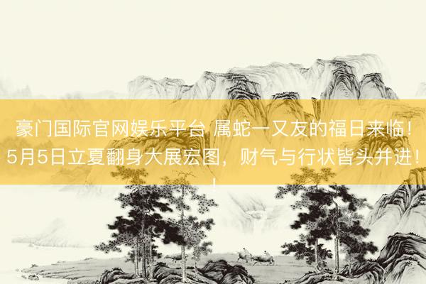 豪门国际官网娱乐平台 属蛇一又友的福日来临！5月5日立夏翻身大展宏图，财气与行状皆头并进！
