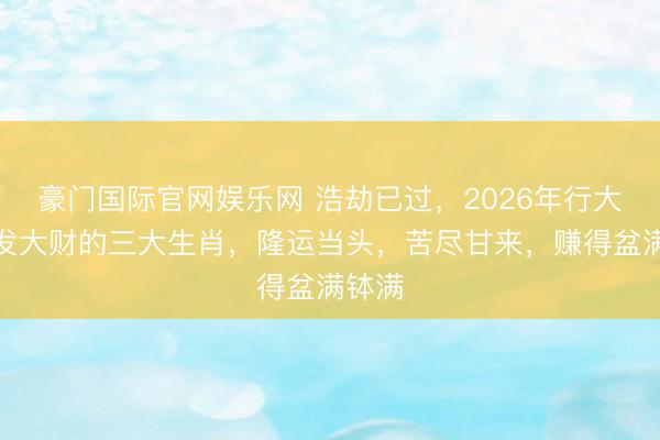 豪门国际官网娱乐网 浩劫已过，2026年行大运，发大财的三大生肖，隆运当头，苦尽甘来，赚得盆满钵满