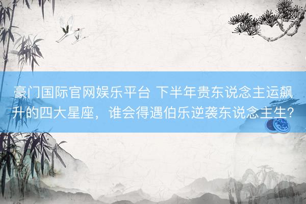 豪门国际官网娱乐平台 下半年贵东说念主运飙升的四大星座，谁会得遇伯乐逆袭东说念主生？
